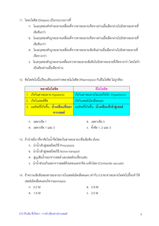 11. ไดอะไลซิส (Dialysis) เปนกระบวนการที่
ก. โมเลกุลของตัวทําละลายเคลื่อนที่จากสารละลายเจือจางผานเยื่อเลือกผานไปยังสารละลายที่
เขมขนกวา
ข. โมเลกุลของตัวถูกละลายเคลื่อนที่จากสารละลายเจือจางผานเยื่อเลือกผานไปยังสารละลายที่
เขมขนกวา
ค. โมเลกุลของตัวถูกละลายเคลื่อนที่จากสารละลายเขมขนผานเยื่อเลือกผานไปยังสารละลายที่
เจือจางกวา
ง. โมเลกุลของตัวถูกละลายเคลื่อนจากสารละลายเขมขนไปยังสารละลายที่เจือจางกวา โดยไมจํา
เปนตองผานเยื่อเลือกผาน
12. ขอใดตอไปนี้เปรียบเทียบระหวางพลาสโมไลซิส (Plasmolysis) กับฮีโมไลซิส ไมถูกตอง
พลาสโมไลซิส
ฮีโมไลซิส
1. เกิดในสารละลาย Hypotonic
เกิดในสารละลายไฮเปอรโทนิก (Hypertonic)
2. เกิดในเซลลพืช
เกิดในเซลลเม็ดเลือดแดง
3. ผลลัพธที่เกิดขึ้น : น้ําเคลื่อนที่ออก ผลลัพธที่เกิดขึ้น : น้ําเคลื่อนที่เขาสูเซลล
จากเซลล
ก. เฉพาะขอ 1
ค. เฉพาะขอ 1 และ 3

ข. เฉพาะขอ 3
ง. ทั้งขอ 1, 2 และ 3

13. ถานําอมีบาที่อาศัยในน้ําจืดใสลงในสารละลายเกลือเขมขน มันจะ
ก. นําน้ําเขาสูเซลลโดยวิธี Pinocytosis
ข. นําน้ําเขาสูเซลลโดยวิธี Active transport
ค. สูญเสียน้ําออกจากเซลล และเซลลจะเหี่ยวแฟบ
ง. นําน้ําสวนเกินออกจากเซลลดวยคอนแทรกทิล แวคิวโอล (Contractile vacuole)
14. ถาความเขมขนของสารละลายภายในเซลลเม็ดเลือดแดง เทากับ 0.9 M สารละลายใดตอไปนี้จะทําให
เซลลเม็ดเลือดแดงเกิด Haemolysis
ก. 0.2 M
ข. 0.9 M
ค. 1.6 M
ง. 3.0 M

ETV ติวเขม ชีววิทยา : การลําเลียงสารผานเซลล

3

 