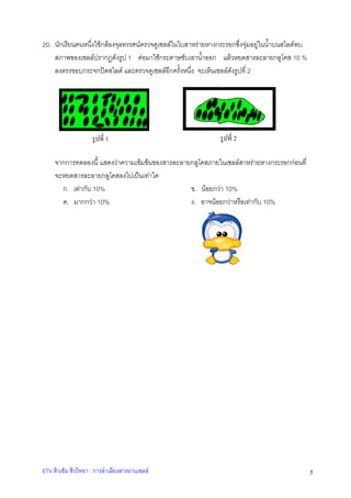 20. นักเรียนคนหนึ่งใชกลองจุลทรรศนตรวจดูเซลลในใบสาหรายหางกระรอกซึ่งจุมอยูในน้ําบนสไลดพบ
สภาพของเซลลปรากฏดังรูป 1 ตอมาใชกระดาษซับเอาน้ําออก แลวหยดสารละลายกลูโคส 10 %
ลงตรงขอบกระจกปดสไลด และตรวจดูเซลลอีกครั้งหนึ่ง จะเห็นเซลลดังรูปที่ 2

รูปที่ 1

รูปที่ 2

จากการทดลองนี้ แสดงวาความเขมขนของสารละลายกลูโคสภายในเซลลสาหรายหางกระรอกกอนที่
จะหยดสารละลายกลูโคสลงไปเปนเทาใด
ก. เทากับ 10%
ข. นอยกวา 10%
ค. มากกวา 10%
ง. อาจนอยกวาหรือเทากับ 10%

ETV ติวเขม ชีววิทยา : การลําเลียงสารผานเซลล

5

 