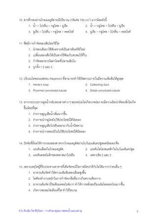 10. สารที่กรองผานโกลเมอรูลัส จะมีปริมาณ (กรัมตอ 100 cm3) มากนอยดังนี้
1. น้ํา > โปรตีน > กลูโคส > ยูเรีย
2. น้ํา > กลูโคส > โปรตีน > ยูเรีย
3. ยูเรีย > โปรตีน > กลูโคส > คลอไรด
4. ยูเรีย > กลูโคส > โปรตีน > คลอไรด
11. พืชมีการกําจัดของเสียโดยวิธีใด
1. นําของเสียมาใชสังเคราะหเปนสารอินทรียใหม
2. เปลี่ยนของเสียใหเปนสารไรพิษเก็บสะสมไวที่ใบ
3. กําจัดออกทางไฮดาโทดที่ปลายเสนใบ
4. ถูกทั้ง 1 2 และ 3
12. บริเวณใดของเนฟรอน (Nephron) ที่สามารถทําใหปสสาวะภายในมีความเขมขนไดสูงสุด
1. Henle’s loop
2. Collecting duct
3. Proximal convoluted tubule
4. Distal convoluted tubule
13. หากกระบวนการดูดน้ํากลับของสารตาง ๆ ของหนวยไตเกิดบกพรอง จะมีความผิดปกติของสิ่งใดเกิด
ขึ้นนอยที่สุด
1. รางกายสูญเสียน้ําเพิ่มมากขึ้น
2. รางกายนํากลูโคสไปใชประโยชนไดนอยลง
3. รางกายสูญเสียโปรตีนออกมากับน้ําปสสาวะ
4. รางกายนํากรดอะมิโนไปใชประโยชนไดนอยลง
14. ปจจัยที่มีผลใหการกรองของสารจากโกลเมอรูลัสผานโบวแมนสแคปซูลลดนอยลง คือ
2. แรงดันไฮโดรสแตติกในโบวแมสแคปซูล
1. แรงดันเลือดในโกลเมอรูลส
ั
3. แรงดันออสโมติกของพลาสมาโปรตีน
4. เฉพาะขอ 2 และ 3
15. เพราะเหตุใดผูที่รับประทานอาหารที่เค็มจัดจะมีโอกาสผิดปกติกับไตไดมากกวาคนอื่น ๆ
1. อาหารเค็มจัดทําใหความเขมขนของเลือดสูงขึ้น
2. ไตตองทํางานหนักในการกําจัดเกลือที่มากเกินความตองการ
3. อาหารเค็มจัด มีโซเดียมคลอไรดมาก ทําใหการหลั่งฮอรโมนอัลโดสเตอโรนมากขึ้น
4. เกิดการสะสมโซเดียมที่ไต ทําใหไตบวม

ETV ติวเขม วิชาชีววิทยา : การรักษาดุลยภาพของน้ําและแรธาตุ

3

 