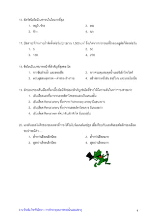 16. สัตวชนิดใดมีเนฟรอนในไตมากที่สุด
1. หนูถีบจักร
3. ชาง

2. คน
4. นก

17. ปสสาวะที่รางกายกําจัดทิ้งตอวัน ประมาณ 1,500 cm3 ซึ่งเกิดจากการกรองที่โกลเมอรูลัสกี่ลิตรตอวัน
1. 5
2. 50
3. 180
4. 250
18. ขอใดเปนบทบาทหนาที่สําคัญที่สุดของไต
1. การขับถายน้ํา และของเสีย
3. ควบคุมสมดุลกรด – ดางของรางกาย

2. การควบคุมสมดุลน้ําและอิเล็กโทรไลท
4. สรางสารเคมีเชน ฮอรโมน และแอมโมเนีย

19. ลักษณะของเสนเลือดที่มาเลี้ยงไตมีลักษณะสําคัญเชนใดที่ชวยใหมีความดันในการกรองสารมาก
1. เสนเลือดแดงที่มาจากเอออรตาโดยตรงและเปนแขนงสั้น
2. เสนเลือด Renal artery ที่มาจาก Pulmonary artery มีแขนงยาว
3. เสนเลือด Renal artery ที่มาจากเอออรตาโดยตรง มีแขนงยาว
4. เสนเลือด Renal vein ที่จะกลับเขาหัวใจ มีแขนงสั้น
20. แรงดันออสโมติกของของเหลวที่กรองไดในโบวแมนสแคปซูล เมื่อเทียบกับแรงดันออสโมติกของเลือด
พบวาจะมีคา …
1. ต่ํากวาเลือดเล็กนอย
2. ต่ํากวาเลือดมาก
3. สูงกวาเลือดเล็กนอย
4. สูงกวาเลือดมาก

ETV ติวเขม วิชาชีววิทยา : การรักษาดุลยภาพของน้ําและแรธาตุ

4

 
