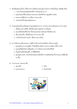 17. สัตวเลือดอุนรวมทั้งคน มีวิธีการตางๆ เพื่อรักษาอุณหภูมิภายในรางกายใหคงที่เสมอ ยกเวน ขอใด
1. การหายใจหอบของสุนัขในวันที่อากาศรอนอบอาวมากๆ
2. ขนลุกในขณะที่สิ่งแวดลอมภายนอกหนาวเย็นเพื่อกันการสูญเสียความรอน
3. ลดเมตาบอลิซึมในรางกายเมื่ออากาศหนาวเย็น
4. หลบซอนในที่ๆ มีอุณหภูมิพอเหมาะ
18. ถาอุณหภูมิของสิ่งแวดลอมสูงกวาอุณหภูมิของรางกาย เราจะระบายความรอนออกจากรางกายโดย
1. เพิ่มอัตราเมตาบอลิซึม เพื่อใหสารพลังงานสูงในรางกายนอยลง
2. ละลายชั้นไขมันใตผิวหนัง ซึ่งเปนฉนวนกันความรอนออกใหเหลือบางลง
3. เพิ่มการขับเหงื่อ เพื่อใหน้ําออกจากรางกายมากขึ้น
4. หายใจเขาออกอยางรวดเร็ว เพื่อระบายความรอน
19. อากาศรอนกลางเดือนเมษายน จะรูสึกกระสับกระสายและอึดอัด เปนเพราะเหตุใด
1. อุณหภูมิในรางกายจะสูงขึ้น ทําใหปฏิกิริยาเคมีตางๆ ในรางกายเพิ่มมากขึ้นกวาปกติ
2. อุณหภูมิที่สูงมักมีความชื้นสูงดวย รางกายจึงระบายความรอนไดไมดี
3. มีกลูโคสในเลือดเพิ่มสูงขึ้น ทําใหรูสึกอึดอัด
4. อุณหภูมิภายนอก เปนปจจัยสําคัญไปกระตุนใหรางกายผลิตฮอรโมนเกี่ยวกับเมตาบอลิซึมเพิ่ม
มากขึ้น
20. "Thermostat" ของคนเราคือ
1. ตอมเหงื่อ
3. Hypothalamus

2. หัวใจ
4. ตอมไทรอยด

"ETV ติวเขม"วิชาชีววิทยา : การรักษาดุลยภาพของอุณหภูมิในรางกาย

4

 