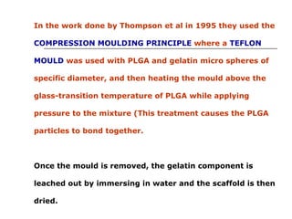 In the work done by Thompson et al in 1995 they used the  COMPRESSION MOULDING PRINCIPLE  where a  TEFLON MOULD  was used with PLGA and gelatin micro spheres of specific diameter, and then heating the mould above the glass-transition temperature of PLGA while applying pressure to the mixture (This treatment causes the PLGA particles to bond together. Once the mould is removed, the gelatin component is leached out by immersing in water and the scaffold is then dried. 