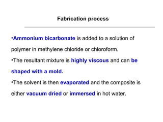 Fabrication process Ammonium bicarbonate   is added to a solution of polymer in methylene chloride or chloroform. The resultant mixture is  highly viscous   and can  be shaped with a mold . The solvent is then  evaporated  and the composite is either  vacuum dried  or   immersed   in hot water. 