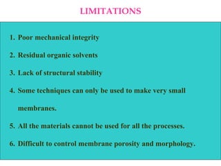 LIMITATIONS Poor mechanical integrity Residual organic solvents Lack of structural stability  Some techniques can only be used to make very small membranes.  All the materials cannot be used for all the processes. Difficult to control membrane porosity and morphology. 