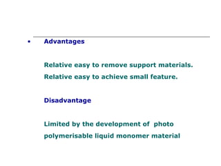 Advantages Relative easy to remove support materials. Relative easy to achieve small feature. Disadvantage Limited by the development of  photo polymerisable liquid monomer material  
