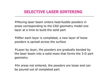 SELECTIVE LASER SINTERING Moving laser beam sinters heat‑fusible powders in areas corresponding to the CAD geometry model one layer at a time to build the solid part  After each layer is completed, a new layer of loose powders is spread across the surface  Layer by layer, the powders are gradually bonded by the laser beam into a solid mass that forms the 3-D part geometry  In areas not sintered, the powders are loose and can be poured out of completed part  