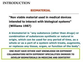 INTRODUCTION “ Non viable material used in medical devices intended to interact with biological systems” (Williams 1987)  A biomaterial is "any substance (other than drugs) or combination of substances synthetic or natural in origin, which can be used for any period of time, as a whole or as a part of a system which treats, augments, or replaces any tissue, organ, or function of the body". BIOMATERIAL ONE MUST HAVE EITHER VAST KNOWLEDGE OR DIFFERENT COLLABORATORS WITH DIFFERENT SPECIALITIES INORDER TO DEVELOP BIOMATERIALS IN MEDICINE AND DENTISTRY 
