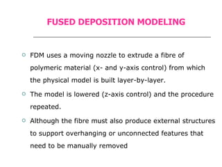 FUSED DEPOSITION MODELING FDM uses a moving nozzle to extrude a fibre of polymeric material (x- and y-axis control) from which the physical model is built layer-by-layer. The model is lowered (z-axis control) and the procedure repeated. Although the fibre must also produce external structures to support overhanging or unconnected features that need to be manually removed 