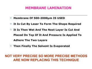MEMBRANE LAMINATION Membrane Of 500-2000µm IS USED It Is Cut By Laser To Form The Shape Required It Is Then Wet And The Next Layer Is Cut And Placed On Top Of It And Pressure Is Applied To Adhere The Two Layers Then Finally The Solvent Is Evaporated NOT VERY PRECISE SO MORE PRECISE METHODS ARE NOW REPLACING THIS TECHNIQUE 