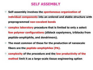 SELF ASSEMBLY Self-assembly involves the  spontaneous organization of individual components  into an ordered and stable structure with preprogrammed  non-covalent bonds complex laboratory  procedure that is limited to only a select  few polymer configurations  (diblock copolymers, triblocks from peptide-amphiphile, and dendrimers).  The most common of these for the production of nanoscale fibers are the  peptide-amphiphiles (PA). complexity  of the procedure and the  low productivity of the method  limit it as a large-scale tissue engineering option 