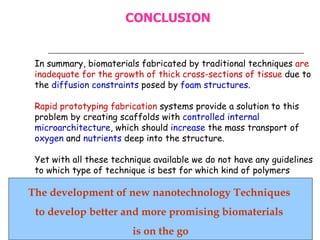 In summary, biomaterials fabricated by traditional techniques  are inadequate for the growth of thick cross-sections of tissue  due to the  diffusion constraints  posed by  foam structures . Rapid prototyping fabrication  systems provide a solution to this problem by creating scaffolds with  controlled internal microarchitecture , which should  increase  the mass transport of  oxygen  and  nutrients  deep into the structure. Yet with all these technique available we do not have any guidelines to which type of technique is best for which kind of polymers   The development of new nanotechnology Techniques  to develop better and more promising biomaterials  is on the go CONCLUSION 