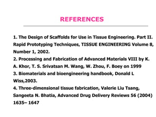 1. The Design of Scaffolds for Use in Tissue Engineering. Part II. Rapid Prototyping Techniques, TISSUE ENGINEERING Volume 8, Number 1, 2002. 2. Processing and Fabrication of Advanced Materials VIII by K. A. Khor, T. S. Srivatsan M. Wang, W. Zhou, F. Boey on 1999 3. Biomaterials and bioengineering handbook, Donald L Wiss,2003. 4. Three-dimensional tissue fabrication, Valerie Liu Tsang, Sangeeta N. Bhatia, Advanced Drug Delivery Reviews 56 (2004) 1635– 1647 REFERENCES 
