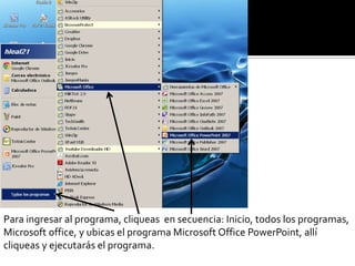 Para ingresar al programa, cliqueas en secuencia: Inicio, todos los programas,
Microsoft office, y ubicas el programa Microsoft Office PowerPoint, allí
cliqueas y ejecutarás el programa.
 