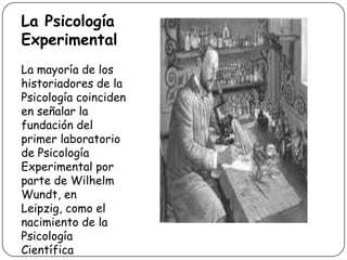 La Psicología ExperimentalLa mayoría de los historiadores de la Psicología coinciden en señalar la fundación del primer laboratorio de Psicología Experimental por parte de Wilhelm Wundt, en Leipzig, como el nacimiento de la Psicología Científica 
