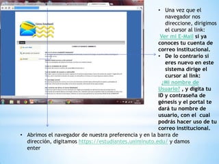 • Una vez que el
                                                         navegador nos
                                                         direccione, dirigimos
                                                         el cursor al link:
                                                       Ver mi E-Mail si ya
                                                      conoces tu cuenta de
                                                      correo institucional.
                                                      • De lo contrario si
                                                         eres nuevo en este
                                                         sistema dirige el
                                                         cursor al link:
                                                        ¿Mi nombre de
                                                      Usuario? , y digita tu
                                                      ID y contraseña de
                                                      génesis y el portal te
                                                      dará tu nombre de
                                                      usuario, con el cual
                                                      podrás hacer uso de tu
                                                      correo institucional.
• Abrimos el navegador de nuestra preferencia y en la barra de
  dirección, digitamos https://estudiantes.uniminuto.edu/ y damos
  enter
 