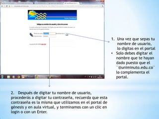 1. Una vez que sepas tu
                                                             nombre de usuario,
                                                             lo digitas en el portal
                                                         • Solo debes digitar el
                                                            nombre que te hayan
                                                            dado puesto que el
                                                            ¨@uniminuto.edu.co¨
                                                            lo complementa el
                                                            portal.


2. Después de digitar tu nombre de usuario,
procederás a digitar tu contraseña, recuerda que esta
contraseña es la misma que utilizamos en el portal de
génesis y en aula virtual, y terminamos con un clic en
login o con un Enter.
 