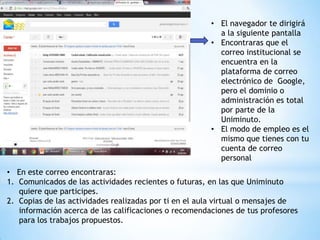 • El navegador te dirigirá
                                                         a la siguiente pantalla
                                                       • Encontraras que el
                                                         correo institucional se
                                                         encuentra en la
                                                         plataforma de correo
                                                         electrónico de Google,
                                                         pero el dominio o
                                                         administración es total
                                                         por parte de la
                                                         Uniminuto.
                                                       • El modo de empleo es el
                                                         mismo que tienes con tu
                                                         cuenta de correo
                                                         personal
• En este correo encontraras:
1. Comunicados de las actividades recientes o futuras, en las que Uniminuto
   quiere que participes.
2. Copias de las actividades realizadas por ti en el aula virtual o mensajes de
   información acerca de las calificaciones o recomendaciones de tus profesores
   para los trabajos propuestos.
 
