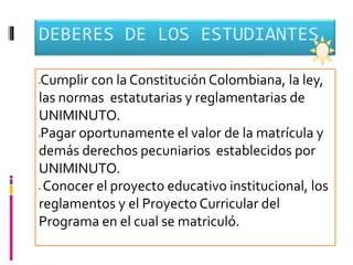 DEBERES DE LOS ESTUDIANTES

Cumplir con la Constitución Colombiana, la ley,




las normas estatutarias y reglamentarias de
UNIMINUTO.
Pagar oportunamente el valor de la matrícula y




demás derechos pecuniarios establecidos por
UNIMINUTO.
Conocer el proyecto educativo institucional, los
reglamentos y el Proyecto Curricular del
Programa en el cual se matriculó.
 