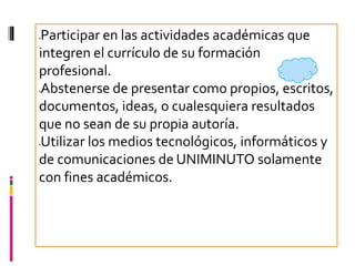 Participar en las actividades académicas que




integren el currículo de su formación
profesional.
Abstenerse de presentar como propios, escritos,




documentos, ideas, o cualesquiera resultados
que no sean de su propia autoría.
Utilizar los medios tecnológicos, informáticos y




de comunicaciones de UNIMINUTO solamente
con fines académicos.
 