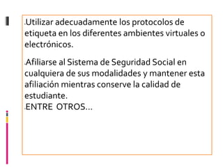 Utilizar adecuadamente los protocolos de




etiqueta en los diferentes ambientes virtuales o
electrónicos.
Afiliarse al Sistema de Seguridad Social en




cualquiera de sus modalidades y mantener esta
afiliación mientras conserve la calidad de
estudiante.
ENTRE OTROS…

 