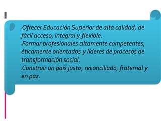 Ofrecer Educación Superior de alta calidad, de




fácil acceso, integral y flexible.
Formar profesionales altamente competentes,




éticamente orientados y líderes de procesos de
transformación social.
Construir un país justo, reconciliado, fraternal y




en paz.
 