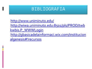 BIBLIOGRAFIA

http://www.uniminuto.edu/




http://wiwa.uniminuto.edu:8501/pls/PROD/twb




kwbis.P_WWWLogin
http://gbasicadelainformaci.wix.com/institucion




algenesis#!recursos
 