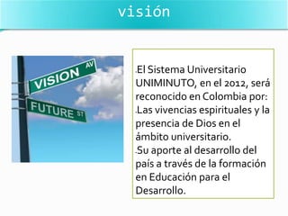 visión


  El Sistema Universitario
  



  UNIMINUTO, en el 2012, será
  reconocido en Colombia por:
  Las vivencias espirituales y la
  



  presencia de Dios en el
  ámbito universitario.
  Su aporte al desarrollo del
  



  país a través de la formación
  en Educación para el
  Desarrollo.
 