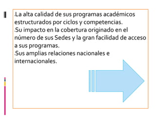 La alta calidad de sus programas académicos




estructurados por ciclos y competencias.
Su impacto en la cobertura originado en el




número de sus Sedes y la gran facilidad de acceso
a sus programas.
Sus amplias relaciones nacionales e




internacionales.
 