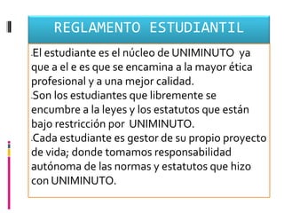 REGLAMENTO ESTUDIANTIL
El estudiante es el núcleo de UNIMINUTO ya




que a el e es que se encamina a la mayor ética
profesional y a una mejor calidad.
Son los estudiantes que libremente se




encumbre a la leyes y los estatutos que están
bajo restricción por UNIMINUTO.
Cada estudiante es gestor de su propio proyecto




de vida; donde tomamos responsabilidad
autónoma de las normas y estatutos que hizo
con UNIMINUTO.
 