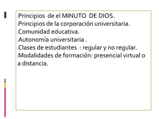 Principios de el MINUTO DE DIOS.




Principios de la corporación universitaria.




Comunidad educativa.




Autonomía universitaria .




Clases de estudiantes : regular y no regular.




Modalidades de formación: presencial virtual o




a distancia.
 