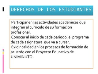 DERECHOS DE LOS ESTUDIANTES

Participar en las actividades académicas que




integren el currículo de su formación
profesional.
Conocer al inicio de cada período, el programa




de cada asignatura que va a cursar.
Exigir calidad en los procesos de formación de




acuerdo con el Proyecto Educativo de
UNIMINUTO.
 