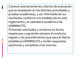 Conocer previamente los criterios de evaluación




que se emplearán en las distintas actividades y
pruebas académicas, y ser informado de sus
resultados conforme a lo establecido en este
reglamento y al calendario académico de
UNIMINUTO.
Presentar solicitudes y reclamos en forma




respetuosa y siguiendo siempre el conducto
regular y los procedimientos que para el efecto
establezca UNIMINUTO y recibir respuestas
oportunas y completas a los mismos.
 
