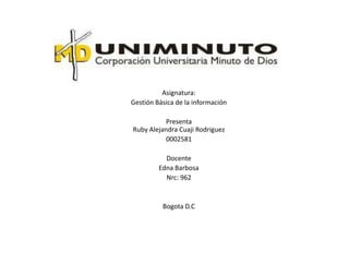 Asignatura:
Gestión Básica de la información

          Presenta
Ruby Alejandra Cuaji Rodriguez
           0002581

           Docente
         Edna Barbosa
           Nrc: 962


          Bogota D.C
 