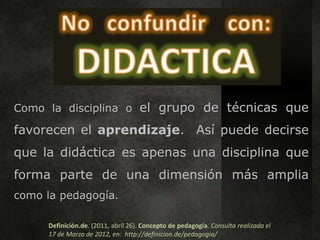 Como la disciplina o el grupo de técnicas que

favorecen el aprendizaje. Así puede decirse
que la didáctica es apenas una disciplina que
forma parte de una dimensión más amplia
como la pedagogía.

     Definición.de. (2011, abril 26). Concepto de pedagogía. Consulta realizada el
     17 de Marzo de 2012, en: http://definicion.de/pedagogia/
 