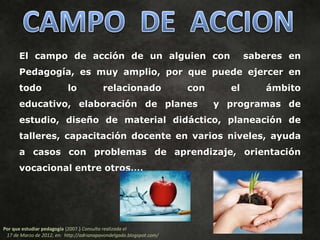 El campo de acción de un alguien con                                        saberes en
      Pedagogía, es muy amplio, por que puede ejercer en
      todo                 lo             relacionado                con     el      ámbito
      educativo, elaboración de planes                                     y programas de
      estudio, diseño de material didáctico, planeación de
      talleres, capacitación docente en varios niveles, ayuda
      a casos con problemas de aprendizaje, orientación
      vocacional entre otros….




Por que estudiar pedagogía (2007.) Consulta realizada el
 17 de Marzo de 2012, en: http://adrianapavondelgado.blogspot.com/
 