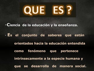 -Ciencia       de la educación y la enseñanza.


-   Es   el    conjunto    de   saberes    que   están

         orientados hacia la educación entendida

         como        fenómeno      que   pertenece

         intrínsecamente a la especie humana y

         que    se    desarrolla    de   manera social.
 