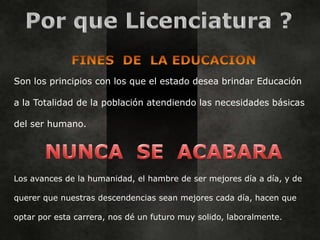 Son los principios con los que el estado desea brindar Educación

a la Totalidad de la población atendiendo las necesidades básicas

del ser humano.




Los avances de la humanidad, el hambre de ser mejores día a día, y de

querer que nuestras descendencias sean mejores cada día, hacen que

optar por esta carrera, nos dé un futuro muy solido, laboralmente.
 