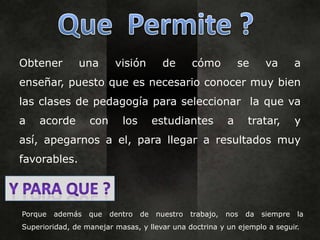 Obtener        una       visión        de       cómo           se     va        a
enseñar, puesto que es necesario conocer muy bien
las clases de pedagogía para seleccionar la que va
a   acorde        con      los        estudiantes          a     tratar,        y
así, apegarnos a el, para llegar a resultados muy
favorables.




Porque   además   que   dentro   de   nuestro   trabajo,   nos   da   siempre   la
Superioridad, de manejar masas, y llevar una doctrina y un ejemplo a seguir.
 