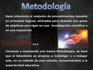 Hace referencia al conjunto de procedimientos basados
en principios lógicos, utilizados para alcanzar una gama
de objetivos que rigen en una investigación científica o
en una exposición




Llevando y manejando una buena Metodología, se hará
que el Estudiante se propicie a investigar y a indagar
solo, en un método de auto estudio, encaminándolo a la
superioridad educativa.
 
