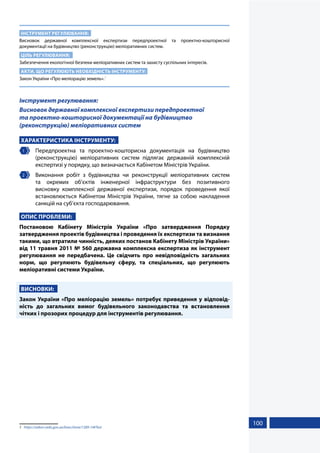100
ІНСТРУМЕНТ РЕГУЛЮВАННЯ:
Висновок державної комплексної експертизи передпроектної та проектно-кошторисної
документації на будівництво (реконструкцію) меліоративних систем.
ЦІЛЬ РЕГУЛЮВАННЯ:
Забезпечення екологічної безпеки меліоративних систем та захисту суспільних інтересів.
АКТИ, ЩО РЕГУЛЮЮТЬ НЕОБХІДНІСТЬ ІНСТРУМЕНТУ:
Закон України «Про меліорацію земель».1
Інструмент регулювання:
Висновок державної комплексної експертизи передпроектної
та проектно-кошторисної документації на будівництво
(реконструкцію) меліоративних систем
ХАРАКТЕРИСТИКА ІНСТРУМЕНТУ:
1 	 Передпроектна та проектно-кошторисна документація на будівництво
(реконструкцію) меліоративних систем підлягає державній комплексній
експертизі у порядку, що визначається Кабінетом Міністрів України.
2 	 Виконання робіт з будівництва чи реконструкції меліоративних систем
та окремих об’єктів інженерної інфраструктури без позитивного
висновку комплексної державної експертизи, порядок проведення якої
встановлюється Кабінетом Міністрів України, тягне за собою накладення
санкцій на суб’єкта господарювання.
ОПИС ПРОБЛЕМИ:
Постановою Кабінету Міністрів України «Про затвердження Порядку
затвердження проектів будівництва і проведення їх експертизи та визнання
такими, що втратили чинність, деяких постанов Кабінету Міністрів України»
від 11 травня 2011 № 560 державна комплексна експертиза як інструмент
регулювання не передбачена. Це свідчить про невідповідність загальних
норм, що регулюють будівельну сферу, та спеціальних, що регулюють
меліоративні системи України.
ВИСНОВКИ:
Закон України «Про меліорацію земель» потребує приведення у відповід-
ність до загальних вимог будівельного законодавства та встановлення
чітких і прозорих процедур для інструментів регулювання.
1	 https://zakon.rada.gov.ua/laws/show/1389-14#Text
 