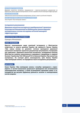 101
ІНСТРУМЕНТ РЕГУЛЮВАННЯ:
Державна екологічна експертиза передпроектної і проектно-кошторисної документації на
будівництво (реконструкцію) меліоративних систем та окремих об’єктів інженерної інфраструктури.
ЦІЛЬ РЕГУЛЮВАННЯ:
Забезпечення екологічної безпеки меліоративних систем та захисту суспільних інтересів.
АКТИ, ЩО РЕГУЛЮЮТЬ НЕОБХІДНІСТЬ ІНСТРУМЕНТУ:
Закон України «Про меліорацію земель».1
Інструмент регулювання:
Державна екологічна експертиза передпроектної і проектно-
кошторисної документації на будівництво (реконструкцію)
меліоративних систем та окремих об’єктів інженерної
інфраструктури
ХАРАКТЕРИСТИКА ІНСТРУМЕНТУ:
Проводить Мінекоенерго.
ОПИС ПРОБЛЕМИ:
Відсутні повноваження щодо реалізації інструменту у Міністерства
енергетики та захисту довкілля України. До прийняття Закону України
«Про  оцінку впливу на довкілля» питання проведення державної
екологічної експертизи проектної документації регулювалось Інструкцією
про здійснення державної екологічної експертизи, затвердженої наказом
Міністерства охорони навколишнього природного середовища та ядерної
безпеки Українивід7.06.1995року№55таЗакономУкраїни«Проекологічну
експертизу». На сьогодні діюче законодавство, крім Закону України
«Про меліорацію земель» не передбачає такого інструменту регулювання.
ВИСНОВКИ:
Закон України «Про меліорацію земель» потребує приведення у відпо-
відність в частині визначення доцільності проведення всіх встановлених
законодавством експертиз, а також встановлення однакових вимог в за-
конодавстві що регулює будівельну діяльність загалом та меліоративних
систем зокрема.
1	 https://zakon.rada.gov.ua/laws/show/1389-14#Text
 