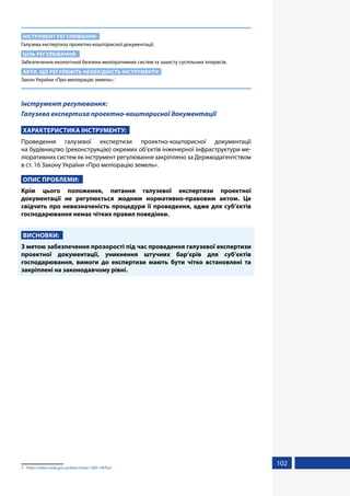 102
ІНСТРУМЕНТ РЕГУЛЮВАННЯ:
Галузева експертиза проектно-кошторисної документації.
ЦІЛЬ РЕГУЛЮВАННЯ:
Забезпечення екологічної безпеки меліоративних систем та захисту суспільних інтересів.
АКТИ, ЩО РЕГУЛЮЮТЬ НЕОБХІДНІСТЬ ІНСТРУМЕНТУ:
Закон України «Про меліорацію земель».1
Інструмент регулювання:
Галузева експертиза проектно-кошторисної документації
ХАРАКТЕРИСТИКА ІНСТРУМЕНТУ:
Проведення галузевої експертизи проектно-кошторисної документації
на будівництво (реконструкцію) окремих об’єктів інженерної інфраструктури ме-
ліоративних систем як інструмент регулювання закріплено за Держводагентством
в ст. 16 Закону України «Про меліорацію земель».
ОПИС ПРОБЛЕМИ:
Крім цього положення, питання галузевої експертизи проектної
документації не регулюється жодним нормативно-правовим актом. Це
свідчить про невизначеність процедури її проведення, адже для суб’єктів
господарювання немає чітких правил поведінки.
ВИСНОВКИ:
З метою забезпечення прозорості під час проведення галузевої експертизи
проектної документації, уникнення штучних бар’єрів для суб’єктів
господарювання, вимоги до експертизи мають бути чітко встановлені та
закріплені на законодавчому рівні.
1	 https://zakon.rada.gov.ua/laws/show/1389-14#Text
 