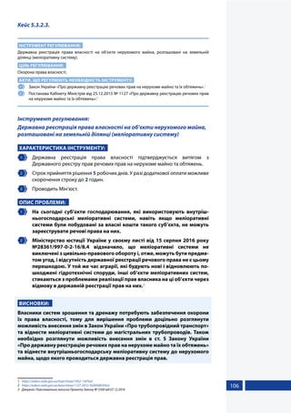 106
Кейс 5.3.2.3.
ІНСТРУМЕНТ РЕГУЛЮВАННЯ:
Державна реєстрація права власності на об’єкти нерухомого майна, розташовані на земельній
ділянці (меліоративну систему).
ЦІЛЬ РЕГУЛЮВАННЯ:
Охорона права власності.
АКТИ, ЩО РЕГУЛЮЮТЬ НЕОБХІДНІСТЬ ІНСТРУМЕНТУ:
1 	 Закон України «Про державну реєстрацію речових прав на нерухоме майно та їх обтяжень».1
2 	 Постанова Кабінету Міністрів від 25.12.2015 № 1127 «Про державну реєстрацію речових прав
на нерухоме майно та їх обтяжень».2
Інструмент регулювання:
Державна реєстрація права власності на об’єкти нерухомого майна,
розташовані на земельній ділянці (меліоративну систему)
ХАРАКТЕРИСТИКА ІНСТРУМЕНТУ:
1 	Державна реєстрація права власності підтверджується витягом з
Державного реєстру прав речових прав на нерухоме майно та обтяжень.
2 	 Строк прийняття рішення 5 робочих днів. У разі додаткової оплати можливе
скорочення строку до 2 годин.
3 	 Проводить Мін’юст.
ОПИС ПРОБЛЕМИ:
1 	 На сьогодні суб’єкти господарювання, які використовують внутріш-
ньогосподарські меліоративні системи, навіть якщо меліоративні
системи були побудовані за власні кошти такого суб’єкта, не можуть
зареєструвати речові права на них.
2 	 Міністерство юстиції України у своєму листі від 15 серпня 2016 року
№28361/997-0-2-16/8.4 відзначило, що меліоративні системи не
виключені з цивільно-правового обороту і, отже, можуть бути предме-
том угод, і відсутність державної реєстрації речового права не є цьому
перешкодою. У той же час аграрії, які будують нові і відновлюють по-
шкоджені гідротехнічні споруди, інші об’єкти меліоративних систем,
стикаються з проблемами реалізації прав власника на ці об’єкти через
відмову в державній реєстрації прав на них.3
ВИСНОВКИ:
Власники систем зрошення та дренажу потребують забезпечення охорони
їх права власності, тому для вирішення проблеми доцільно розглянути
можливість внесення змін в Закон України «Про трубопровідний транспорт»
та віднести меліоративні системи до магістральних трубопроводів. Також
необхідно розглянути можливість внесення змін в ст. 5 Закону України
«Про державну реєстрацію речових прав на нерухоме майно та їх обтяжень»
та віднести внутрішньогосподарську меліоративну систему до нерухомого
майна, щодо якого проводиться державна реєстрація прав.
1	 https://zakon.rada.gov.ua/laws/show/1952-15#Text
2	 https://zakon.rada.gov.ua/laws/show/1127-2015-%D0%BF#Text
3	 Джерело: Пояснювальна записка Проекту Закону № 5500 від 07.12.2016
 