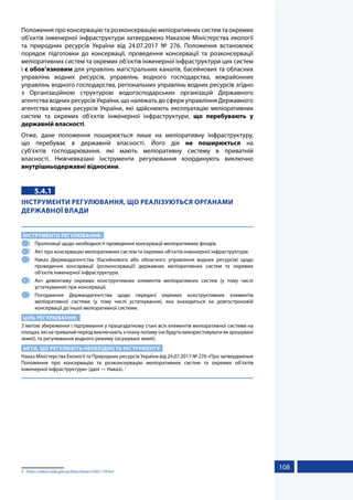 108
Положення про консервацію та розконсервацію меліоративних систем та окремих
об’єктів інженерної інфраструктури затверджено Наказом Міністерства екології
та природних ресурсів України від 24.07.2017 № 276. Положення встановлює
порядок підготовки до консервації, проведення консервації та розконсервації
меліоративних систем та окремих об’єктів інженерної інфраструктури цих систем
і є обов’язковим для управлінь магістральних каналів, басейнових та обласних
управлінь водних ресурсів, управлінь водного господарства, міжрайонних
управлінь водного господарства, регіональних управлінь водних ресурсів згідно
з Організаційною структурою водогосподарських організацій Державного
агентства водних ресурсів України, що належать до сфери управління Державного
агентства водних ресурсів України, які здійснюють експлуатацію меліоративних
систем та окремих об’єктів інженерної інфраструктури, що перебувають у
державній власності.
Отже, дане положення поширюється лише на меліоративну інфраструктуру,
що перебуває в державній власності. Його дія не поширюється на
суб’єктів господарювання, які мають меліоративну систему в приватній
власності. Нижчевказані інструменти регулювання координують виключно
внутрішньодержавні відносини.
5.4.1
ІНСТРУМЕНТИ РЕГУЛЮВАННЯ, ЩО РЕАЛІЗУЮТЬСЯ ОРГАНАМИ
ДЕРЖАВНОЇ ВЛАДИ
ІНСТРУМЕНТИ РЕГУЛЮВАННЯ:
1 	 Пропозиції щодо необхідності проведення консервації меліоративних фондів.
2 	 Акт про консервацію меліоративних систем та окремих об’єктів інженерної інфраструктури.
3 	 Наказ Держводагентства (басейнового або обласного управління водних ресурсів) щодо
проведення консервації (розконсервації) державних меліоративних систем та окремих
об’єктів інженерної інфраструктури.
4 	 Акт демонтажу окремих конструктивних елементів меліоративних систем (у тому числі
устаткування) при консервації.
5 	Погодження Держводагентства щодо передачі окремих конструктивних елементів
меліоративної системи (у тому числі устаткування), яка знаходиться на довгостроковій
консервації до іншої меліоративної системи.
ЦІЛЬ РЕГУЛЮВАННЯ:
З метою збереження і підтримання у працездатному стані всіх елементів меліоративної системи на
площах, які на тривалий період виключають з плану поливу (не будуть використовувати як зрошувані
землі), та регулювання водного режиму (осушувані землі).
АКТИ, ЩО РЕГУЛЮЮТЬ НЕОБХІДНІСТЬ ІНСТРУМЕНТУ:
Наказ Міністерства Екології та Природних ресурсів України від 24.07.2017 № 276 «Про затвердження
Положення про консервацію та розконсервацію меліоративних систем та окремих об’єктів
інженерної інфраструктури» (далі — Наказ). 1
1	 https://zakon.rada.gov.ua/laws/show/z1002-17#Text
 