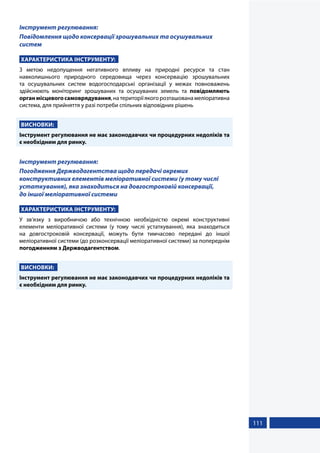 111
Інструмент регулювання:
Повідомлення щодо консервації зрошувальних та осушувальних
систем
ХАРАКТЕРИСТИКА ІНСТРУМЕНТУ:
З метою недопущення негативного впливу на природні ресурси та стан
навколишнього природного середовища через консервацію зрошувальних
та осушувальних систем водогосподарські організації у межах повноважень
здійснюють моніторинг зрошуваних та осушуваних земель та повідомляють
органмісцевогосамоврядування,натериторіїякогорозташованамеліоративна
система, для прийняття у разі потреби спільних відповідних рішень
ВИСНОВКИ:
Інструмент регулювання не має законодавчих чи процедурних недоліків та
є необхідним для ринку.
Інструмент регулювання:
Погодження Держводагентства щодо передачі окремих
конструктивних елементів меліоративної системи (у тому числі
устаткування), яка знаходиться на довгостроковій консервації,
до іншої меліоративної системи
ХАРАКТЕРИСТИКА ІНСТРУМЕНТУ:
У зв’язку з виробничою або технічною необхідністю окремі конструктивні
елементи меліоративної системи (у тому числі устаткування), яка знаходиться
на довгостроковій консервації, можуть бути тимчасово передані до іншої
меліоративної системи (до розконсервації меліоративної системи) за попереднім
погодженням з Держводагентством.
ВИСНОВКИ:
Інструмент регулювання не має законодавчих чи процедурних недоліків та
є необхідним для ринку.
 