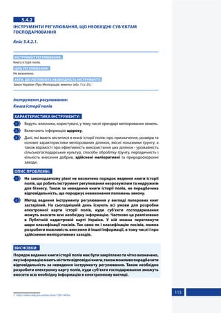 115
5.4.2
ІНСТРУМЕНТИ РЕГУЛЮВАННЯ, ЩО НЕОБХІДНІ СУБ’ЄКТАМ
ГОСПОДАРЮВАННЯ
Кейс 5.4.2.1.
ІНСТРУМЕНТ РЕГУЛЮВАННЯ:
Книга історії полів.
ЦІЛЬ РЕГУЛЮВАННЯ:
Не визначено.
АКТИ, ЩО РЕГУЛЮЮТЬ НЕОБХІДНІСТЬ ІНСТРУМЕНТУ:
Закон України «Про Меліорацію земель» (абз. 7 ст. 25).1
Інструмент регулювання:
Книга історії полів
ХАРАКТЕРИСТИКА ІНСТРУМЕНТУ:
1 	 Ведуть: власники, користувачі, у тому числі орендарі меліорованих земель.
2 	 Включають інформацію щороку.
3 	 Дані, які мають міститися в книзі історії полів: про призначення, розміри та
основні характеристики меліорованих ділянок, якісні показники ґрунту, а
також відомості про ефективність використання цих ділянок - урожайність
сільськогосподарських культур, способи обробітку ґрунту, періодичність і
кількість внесення добрив, здійснені меліоративні та природоохоронні
заходи.
ОПИС ПРОБЛЕМИ:
1 	 На законодавчому рівні не визначено порядок ведення книги історії
полів, що робить інструмент регулювання незрозумілим та недружнім
для бізнесу. Також за неведення книги історії полів, не передбачена
відповідальність, що породжує невиконання положень закону.
2 	 Метод ведення інструменту регулювання у вигляді паперових книг
застарілий. На сьогоднішній день існують всі умови для розробки
електронної карти історії полів, куди суб’єкти господарювання
можуть вносити всю необхідну інформацію. Частково це реалізовано
в Публічній кадастровій карті України. У ній можна переглянути
шари класифікації посівів. Так само як і класифікацію посівів, можна
розробити можливість внесення й іншої інформації, в тому числі і про
здійснення меліоративних заходів.
ВИСНОВКИ:
Порядок ведення книги історії полів має бути закріплено та чітко визначено,
якуінформаціюмаютьміститивідповіднікниги,такожможливопередбачити
відповідальність за неведення інструменту регулювання. Також необхідно
розробити електронну карту полів, куди суб’єкти господарювання зможуть
вносити всю необхідну інформацію в електронному вигляді.
1	 https://zakon.rada.gov.ua/laws/show/1389-14#Text
 