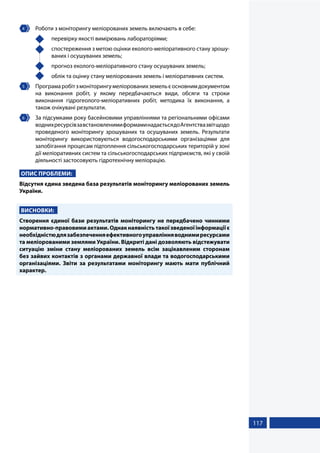 117
4 	 Роботи з моніторингу меліорованих земель включають в себе:
	 перевірку якості вимірювань лабораторіями;
	 спостереження з метою оцінки еколого-меліоративного стану зрошу-
ваних і осушуваних земель;
	 прогноз еколого-меліоративного стану осушуваних земель;
	 облік та оцінку стану меліорованих земель і меліоративних систем.
5 	 Програмаробітзмоніторингумеліорованихземельєосновнимдокументом
на виконання робіт, у якому передбачаються види, обсяги та строки
виконання гідрогеолого-меліоративних робіт, методика їх виконання, а
також очікувані результати.
6 	 За підсумками року басейновими управліннями та регіональними офісами
воднихресурсівзавстановленимиформаминадаєтьсядоАгентствазвітщодо
проведеного моніторингу зрошуваних та осушуваних земель. Результати
моніторингу використовуються водогосподарськими організаціями для
запобігання процесам підтоплення сільськогосподарських територій у зоні
дії меліоративних систем та сільськогосподарських підприємств, які у своїй
діяльності застосовують гідротехнічну меліорацію.
ОПИС ПРОБЛЕМИ:
Відсутня єдина зведена база результатів моніторингу меліорованих земель
України.
ВИСНОВКИ:
Створення єдиної бази результатів моніторингу не передбачено чинними
нормативно-правовимиактами.Однакнаявністьтакоїзведеноїінформаціїє
необхідністюдлязабезпеченняефективногоуправлінняводнимиресурсами
та меліорованими землями України. Відкриті дані дозволяють відстежувати
ситуацію зміни стану меліорованих земель всім зацікавленим сторонам
без зайвих контактів з органами державної влади та водогосподарськими
організаціями. Звіти за результатами моніторингу мають мати публічний
характер.
 