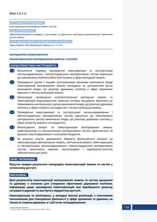 118
Кейс 5.5.1.2.
ІНСТРУМЕНТ РЕГУЛЮВАННЯ:
Інвентаризація меліорованих земель і систем.
ЦІЛЬ РЕГУЛЮВАННЯ:
Забезпечення єдиного порядку в організації та здійсненні моніторингу меліорованих і прилеглих
до них земель.
АКТИ, ЩО РЕГУЛЮЮТЬ НЕОБХІДНІСТЬ ІНСТРУМЕНТУ:
Закон України «Про Меліорацію земель» (ст. 13-14).1
Інструмент регулювання:
Інвентаризація меліорованих земель і систем
ХАРАКТЕРИСТИКА ІНСТРУМЕНТУ:
1 	Визначення порядку проведення інвентаризації та паспортизації
загальнодержавних і міжгосподарських меліоративних систем віднесено
до повноважень Кабінету Міністрів України у сфері меліорації земель.
2 	 Проведення разом з іншими центральними органами виконавчої влади
інвентаризації меліорованих земель покладено на центральний орган
виконавчої влади, що реалізує державну політику у сфері земельних
відносин з питань меліорації земель.
3 	Організація проведення агролісотехнічної меліорації земель та
інвентаризації водоохоронних захисних лісових насаджень віднесена до
повноважень центрального органу виконавчої влади, що реалізує державну
політику у сфері лісового господарства з питань меліорації земель.
4 	Проведення інвентаризації та паспортизації загальнодержавних і
міжгосподарських меліоративних систем віднесено до повноважень
центрального органу виконавчої влади, що реалізує державну політику у
сфері розвитку водного господарства.
5 	Фінансування витрат на інвентаризацію меліорованих земель,
інвентаризацію та паспортизацію меліоративних систем здійснюється за
рахунок коштів державного та місцевих бюджетів.
6 	За рахунок коштів державного бюджету фінансуються витрати на
інвентаризацію меліорованих земель, капітальний ремонт, інвентаризацію
та паспортизацію загальнодержавних і міжгосподарських меліоративних
систем, включаючи наукове, організаційне і виробничо-технічне
забезпечення цих робіт.
ОПИС ПРОБЛЕМИ:
Відсутні зведені результати попередніх інвентаризацій земель та систем у
загальному доступі.
ВИСНОВКИ:
Дані результатів інвентаризації меліорованих земель та систем зрошення
та дренажу є основою для створення ефективної державної політики.
Інформація щодо проведених інвентаризацій має відображати реальну
ситуацію в державі та має бути у відкритому доступі.
Інвентаризація та моніторинг, у випадку якісної реалізації, є ключовими
показниками для планування діяльності у сфері зрошення та дренажу не
тільки зі сторони держави, а і суб’єктів господарювання.
1	 https://zakon.rada.gov.ua/laws/show/1389-14#Text
 