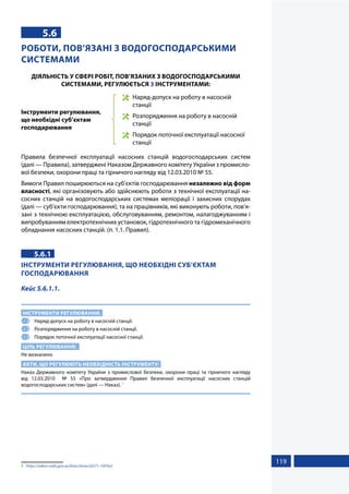 119
5.6
РОБОТИ, ПОВ’ЯЗАНІ З ВОДОГОСПОДАРСЬКИМИ
СИСТЕМАМИ
ДІЯЛЬНІСТЬ У СФЕРІ РОБІТ, ПОВ’ЯЗАНИХ З ВОДОГОСПОДАРСЬКИМИ
СИСТЕМАМИ, РЕГУЛЮЄТЬСЯ 3 ІНСТРУМЕНТАМИ:
Інструменти регулювання,
що необхідні суб’єктам
господарювання
	 Наряд-допуск на роботу в насосній
станції
	 Розпорядження на роботу в насосній
станції
	 Порядок поточної експлуатації насосної
станції
Правила безпечної експлуатації насосних станцій водогосподарських систем
(далі — Правила), затверджені Наказом Державного комітету України з промисло-
вої безпеки, охорони праці та гірничого нагляду від 12.03.2010 № 55.
Вимоги Правил поширюються на суб’єктів господарювання незалежно від форм
власності, які організовують або здійснюють роботи з технічної експлуатації на-
сосних станцій на водогосподарських системах меліорації і захисних спорудах
(далі — суб’єкти господарювання), та на працівників, які виконують роботи, пов’я-
зані з технічною експлуатацією, обслуговуванням, ремонтом, налагоджуванням і
випробуванням електротехнічних установок, гідротехнічного та гідромеханічного
обладнання насосних станцій. (п. 1.1. Правил).
5.6.1
ІНСТРУМЕНТИ РЕГУЛЮВАННЯ, ЩО НЕОБХІДНІ СУБ’ЄКТАМ
ГОСПОДАРЮВАННЯ
Кейс 5.6.1.1.
ІНСТРУМЕНТИ РЕГУЛЮВАННЯ:
1 	 Наряд-допуск на роботу в насосній станції.
2 	 Розпорядження на роботу в насосній станції.
3 	 Порядок поточної експлуатації насосної станції.
ЦІЛЬ РЕГУЛЮВАННЯ:
Не визначено
АКТИ, ЩО РЕГУЛЮЮТЬ НЕОБХІДНІСТЬ ІНСТРУМЕНТУ:
Наказ Державного комітету України з промислової безпеки, охорони праці та гірничого нагляду
від 12.03.2010 № 55 «Про затвердження Правил безпечної експлуатації насосних станцій
водогосподарських систем» (далі — Наказ). 1
1	 https://zakon.rada.gov.ua/laws/show/z0271-10#Text
 