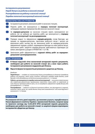 120
Інструменти регулювання:
Наряд-допуск на роботу в насосній станції
Розпорядження на роботу в насосній станції
Порядок поточної експлуатації насосної станції
ХАРАКТЕРИСТИКА ІНСТРУМЕНТІВ:
1 	 Інструменти регулюють виконання робіт в насосних станціях.
2 	Перелік робіт, які виконуються в порядку поточної експлуатації,
затверджує керівник підприємства або власник насосної станції.
3 	За нарядом-допуском на насосних станціях мають виконуватися всі
роботи, які не увійшли до переліку робіт, що виконуються у порядку
поточної експлуатації і за розпорядженням.
4 	 Порядок видачі та оформлення нарядів-допусків, склад бригади, що
працює за нарядом-допуском, підготовка робочого місця і допуск до
виконання робіт, нагляд під час виконання робіт за нарядом-допуском,
оформлення перерв у роботі, переведення бригади на нове робоче місце,
закінчення робіт, закриття нарядів-допусків здійснюються відповідно до
вимог, викладених у розділі 3 НПАОП 40.1-1.21-98.
5 	 Закінчення робіт оформляється в журналі обліку робіт за нарядами-
допусками і розпорядженнями.
ОПИС ПРОБЛЕМИ:
1 	 В Наказі відсутній чітко визначений вичерпний перелік документів,
необхідних для роботи на насосній станції. Це у свою чергу робить
інструменти регулювання недружнім для бізнесу.
2 	 Відсутні форми інструментів регулювання в додатках до Наказу.
Довідково:
Наряд-допуск — складене на спеціальному бланку розпорядження на безпечне проведення
роботи, що визначає її зміст, місце, початок і закінчення, необхідні заходи безпеки, склад
бригади і осіб, відповідальних за безпечне виконання роботи (п. 1.3. Наказу).
Роботи,щовиконуютьсявпорядкупоточноїексплуатації,—виконанняоперативними
або оперативно-ремонтними працівниками самостійно таких робіт на закріпленій за
ними дільниці протягом робочої зміни, які не потребують оформлення наряду-допуску або
розпорядження (п. 1.3. Наказу).
Розпорядження — завдання на безпечне виконання роботи, яке реєструється в журналі,
визначає її зміст, місце, час, заходи безпеки (якщо вони вимагаються) і осіб, яким доручено її
виконання (п. 1.3. Наказу).
ВИСНОВКИ:
Регулювання містить деякі недоліки, що можливо усунути, передбачивши в
Наказі Державного комітету України з промислової безпеки, охорони праці
та гірничого нагляду від 12.03.2010 №55 вичерпний перелік документів,
необхідних для роботи на насосній станції, та закріпити форми відповідних
інструментів в Додатках до Наказу.
 